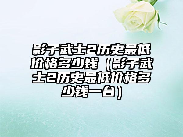 影子武士2历史最低价格多少钱（影子武士2历史最低价格多少钱一台）