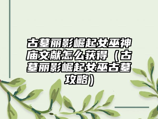 古墓丽影崛起女巫神庙文献怎么获得（古墓丽影崛起女巫古墓攻略）
