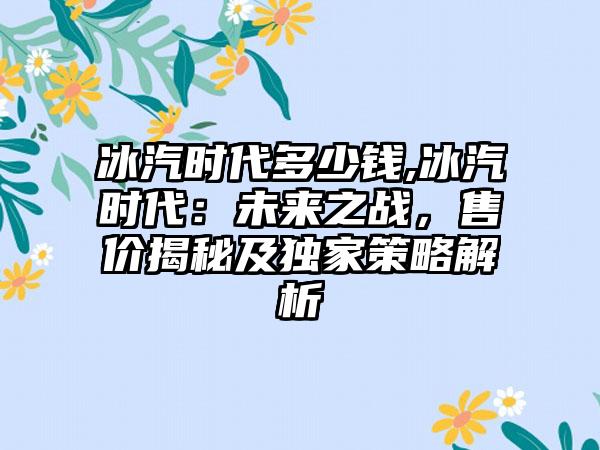冰汽时代多少钱,冰汽时代：未来之战，售价揭秘及独家策略解析