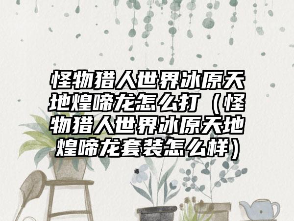 怪物猎人世界冰原天地煌啼龙怎么打（怪物猎人世界冰原天地煌啼龙套装怎么样）