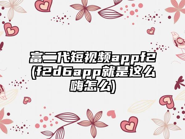 富二代短视频appf2(f2d6app就是这么嗨怎么)