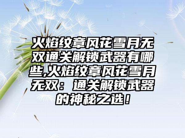 火焰纹章风花雪月无双通关解锁武器有哪些,火焰纹章风花雪月无双：通关解锁武器的神秘之选！