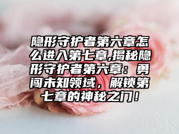 隐形守护者第六章怎么进入第七章,揭秘隐形守护者第六章：勇闯未知领域，解锁第七章的神秘之门！