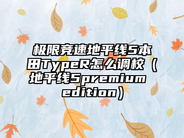 极限竞速地平线5本田TypeR怎么调校（地平线5premium edition）