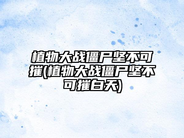 植物大战僵尸坚不可摧(植物大战僵尸坚不可摧白天)