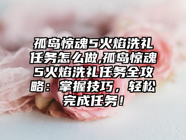 孤岛惊魂5火焰洗礼任务怎么做,孤岛惊魂5火焰洗礼任务全攻略：掌握技巧，轻松完成任务！