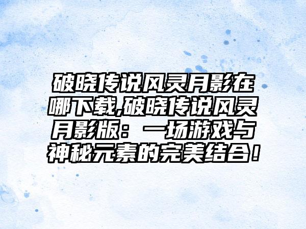 破晓传说风灵月影在哪下载,破晓传说风灵月影版：一场游戏与神秘元素的完美结合！