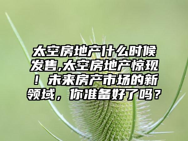 太空房地产什么时候发售,太空房地产惊现！未来房产市场的新领域，你准备好了吗？