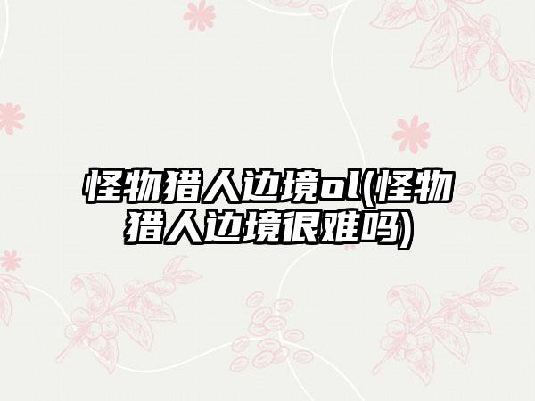 怪物猎人边境ol(怪物猎人边境很难吗)