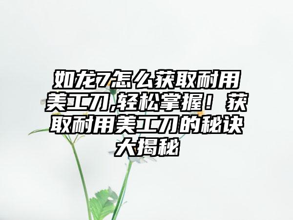 如龙7怎么获取耐用美工刀,轻松掌握！获取耐用美工刀的秘诀大揭秘