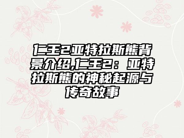 仁王2亚特拉斯熊背景介绍,仁王2：亚特拉斯熊的神秘起源与传奇故事