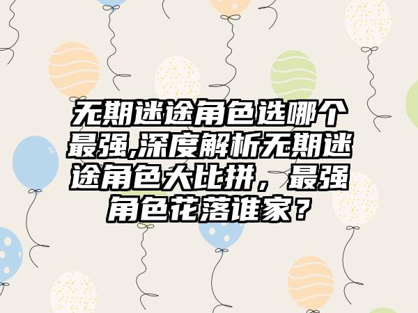 无期迷途角色选哪个最强,深度解析无期迷途角色大比拼，最强角色花落谁家？