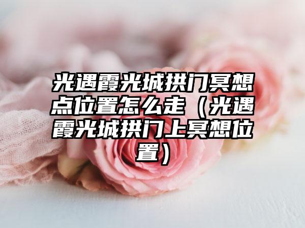 光遇霞光城拱门冥想点位置怎么走(光遇霞光城拱门上冥想位置)