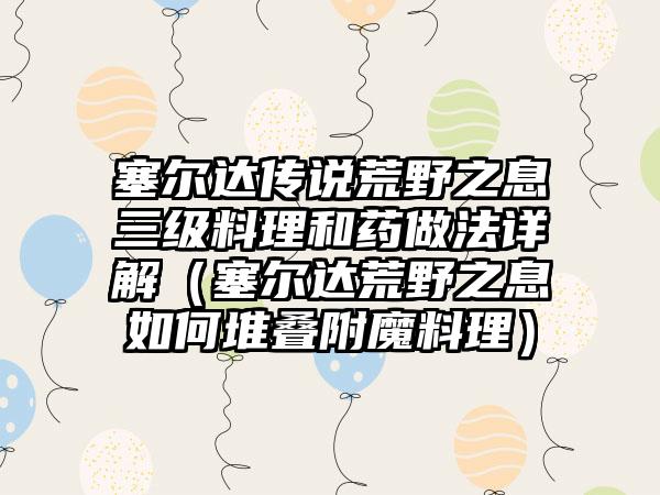 塞尔达传说荒野之息三级料理和药做法详解（塞尔达荒野之息如何堆叠附魔料理）