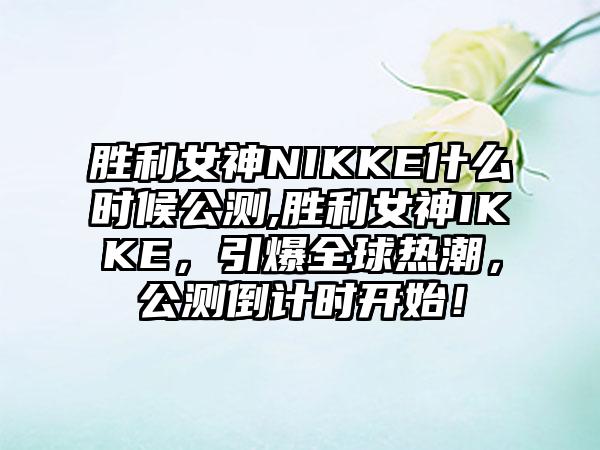 胜利女神NIKKE什么时候公测,胜利女神IKKE，引爆全球热潮，公测倒计时开始！