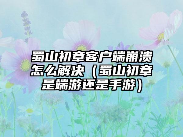 蜀山初章客户端崩溃怎么解决（蜀山初章是端游还是手游）