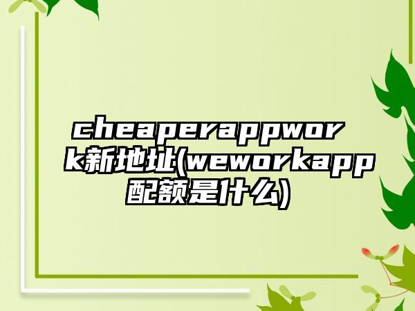 cheaperappwork新地址(weworkapp配额是什么)