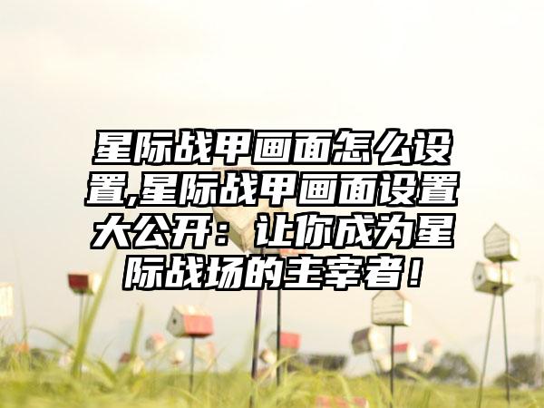 星际战甲画面怎么设置,星际战甲画面设置大公开：让你成为星际战场的主宰者！