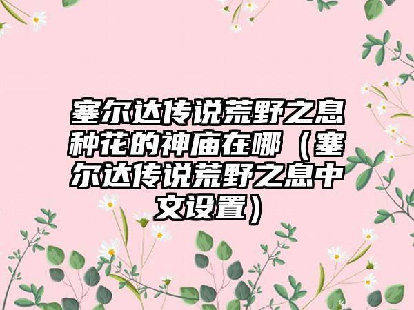 塞尔达传说荒野之息种花的神庙在哪（塞尔达传说荒野之息中文设置）