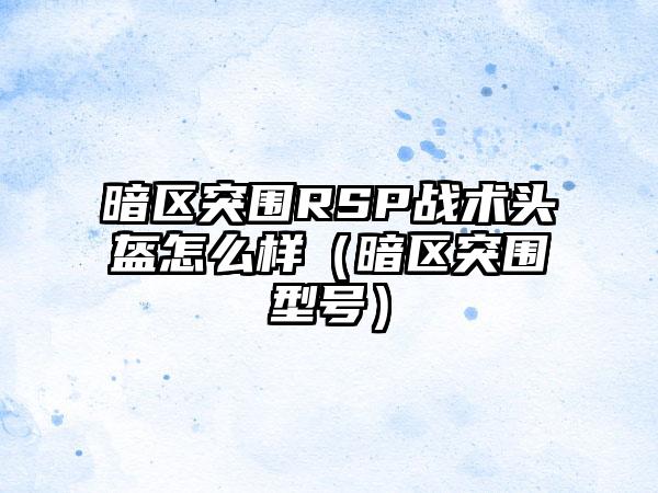 暗区突围RSP战术头盔怎么样（暗区突围型号）