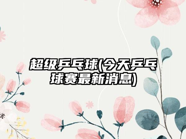 超级乒乓球(今天乒乓球赛最新消息)