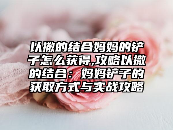 以撒的结合妈妈的铲子怎么获得,攻略以撒的结合：妈妈铲子的获取方式与实战攻略