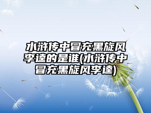水浒传中冒充黑旋风李逵的是谁(水浒传中冒充黑旋风李逵)
