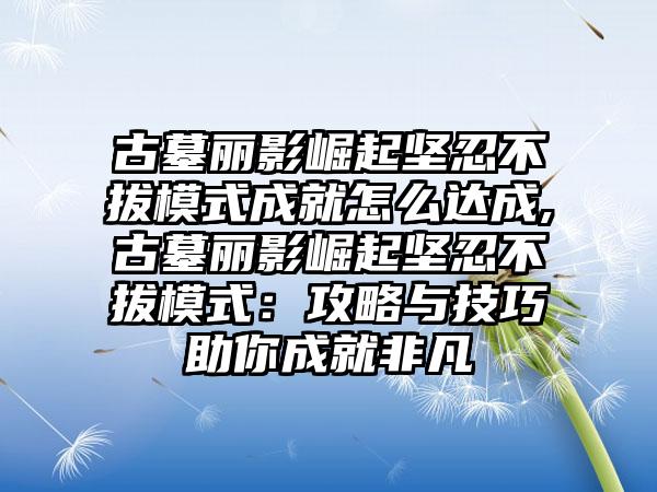 古墓丽影崛起坚忍不拔模式成就怎么达成,古墓丽影崛起坚忍不拔模式：攻略与技巧助你成就非凡