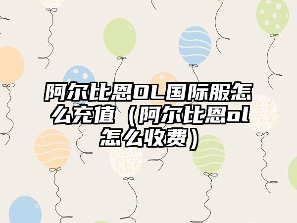 阿尔比恩OL国际服怎么充值（阿尔比恩ol怎么收费）