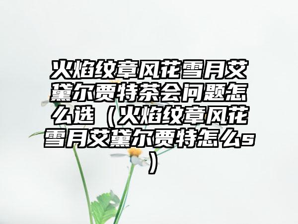 火焰纹章风花雪月艾黛尔贾特茶会问题怎么选（火焰纹章风花雪月艾黛尔贾特怎么s）