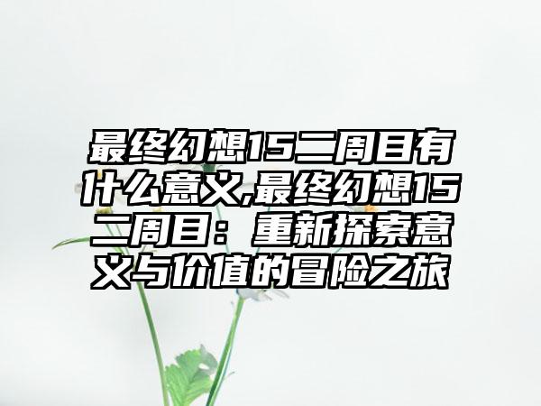 最终幻想15二周目有什么意义,最终幻想15二周目：重新探索意义与价值的冒险之旅