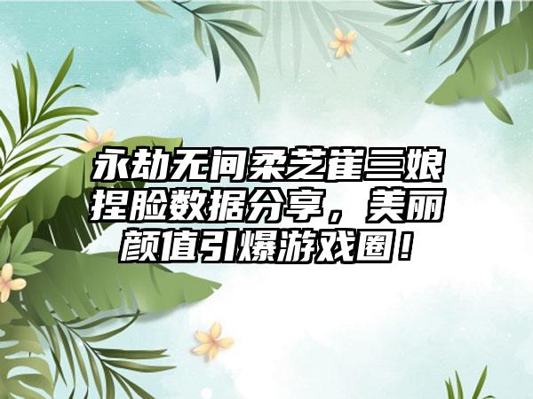 永劫无间柔芝崔三娘捏脸数据分享，美丽颜值引爆游戏圈！