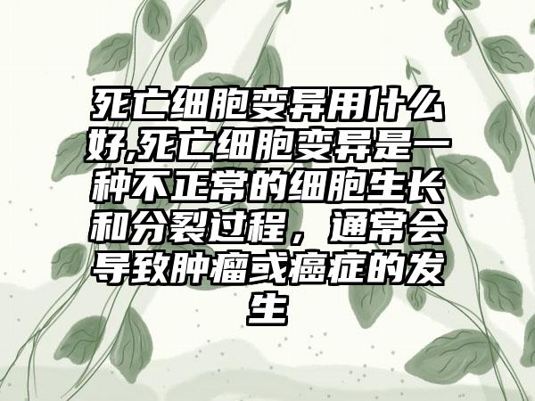 死亡细胞变异用什么好,死亡细胞变异是一种不正常的细胞生长和分裂过程，通常会导致肿瘤或癌症的发生