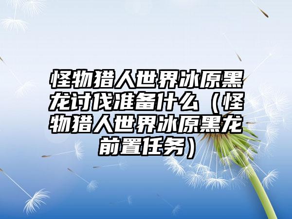 怪物猎人世界冰原黑龙讨伐准备什么（怪物猎人世界冰原黑龙前置任务）