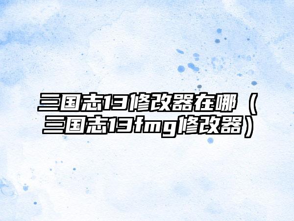 三国志13修改器在哪（三国志13fmg修改器）