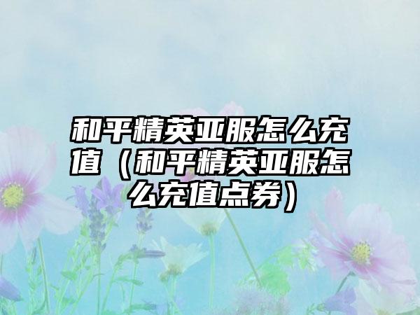 和平精英亚服怎么充值（和平精英亚服怎么充值点券）