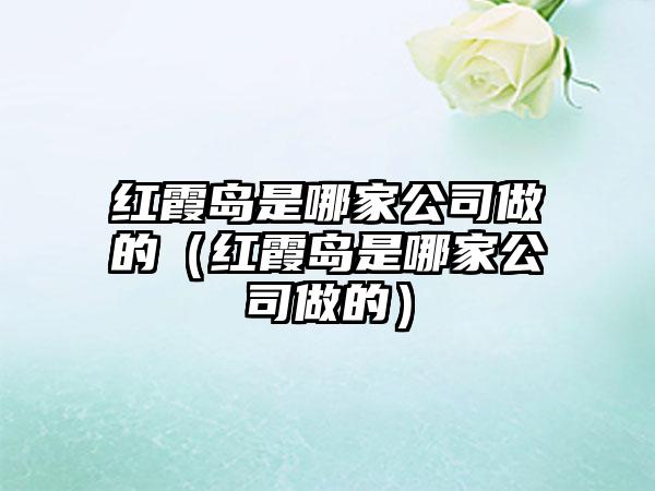 红霞岛是哪家公司做的（红霞岛是哪家公司做的）