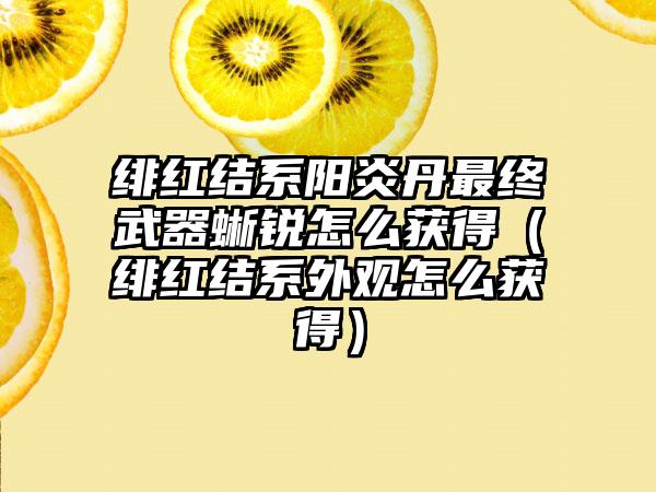 绯红结系阳炎丹最终武器蜥锐怎么获得（绯红结系外观怎么获得）
