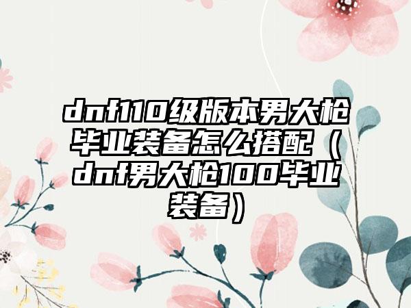 dnf110级版本男大枪毕业装备怎么搭配（dnf男大枪100毕业装备）