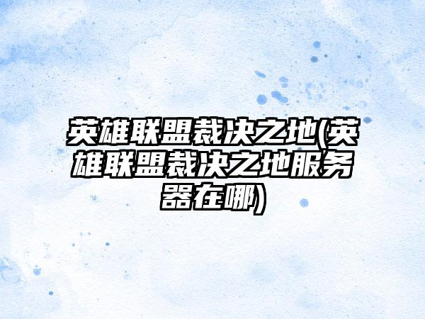 英雄联盟裁决之地(英雄联盟裁决之地服务器在哪)