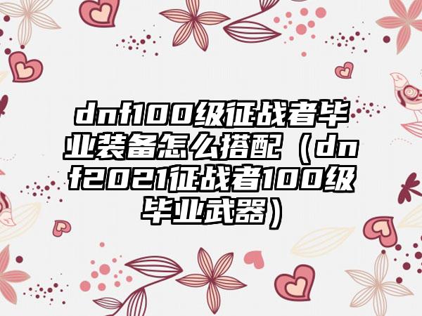 dnf100级征战者毕业装备怎么搭配（dnf2021征战者100级毕业武器）