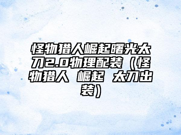 怪物猎人崛起曙光太刀2.0物理配装（怪物猎人 崛起 太刀出装）