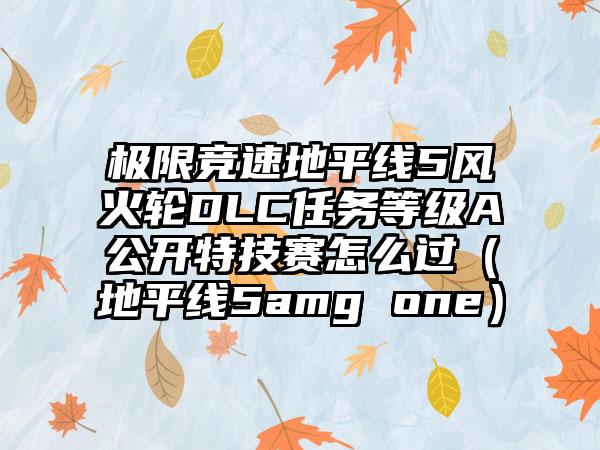 极限竞速地平线5风火轮DLC任务等级A公开特技赛怎么过（地平线5amg one）