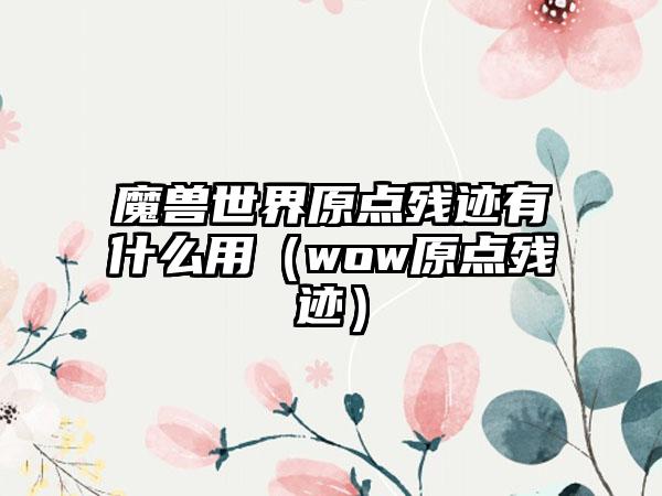 魔兽世界原点残迹有什么用（wow原点残迹）