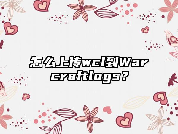 怎么上传wcl到Warcraftlogs？