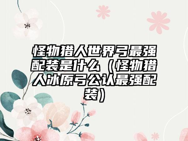 怪物猎人世界弓最强配装是什么（怪物猎人冰原弓公认最强配装）