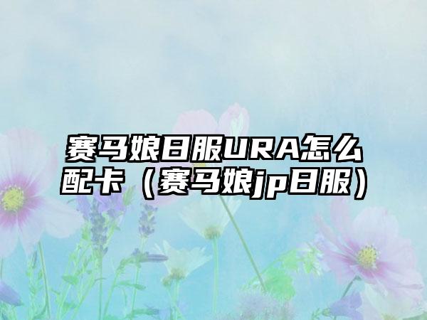 赛马娘日服URA怎么配卡（赛马娘jp日服）