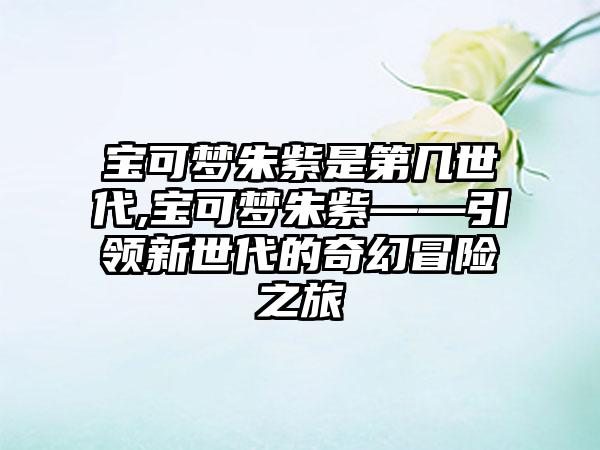 宝可梦朱紫是第几世代,宝可梦朱紫——引领新世代的奇幻冒险之旅