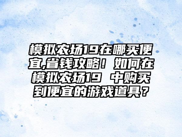 模拟农场19在哪买便宜,省钱攻略！如何在模拟农场19 中购买到便宜的游戏道具？