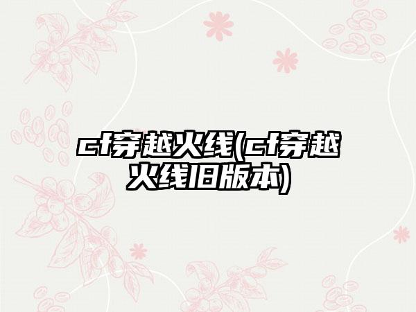 cf穿越火线(cf穿越火线旧版本)